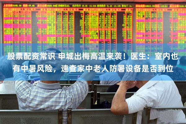 股票配资常识 申城出梅高温来袭！医生：室内也有中暑风险，速查家中老人防暑设备是否到位
