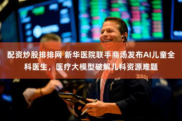 配资炒股排排网 新华医院联手商汤发布AI儿童全科医生，医疗大模型破解儿科资源难题
