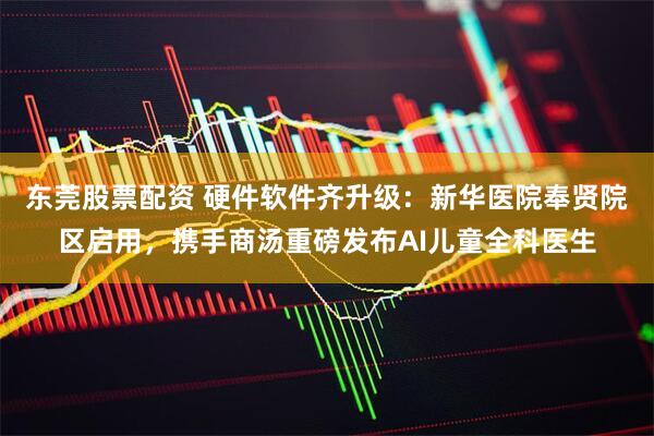 东莞股票配资 硬件软件齐升级：新华医院奉贤院区启用，携手商汤重磅发布AI儿童全科医生