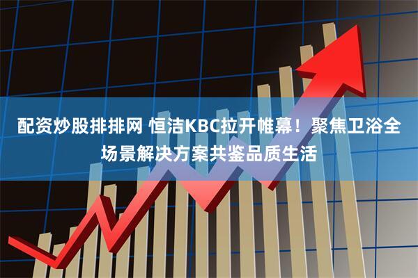 配资炒股排排网 恒洁KBC拉开帷幕！聚焦卫浴全场景解决方案共鉴品质生活
