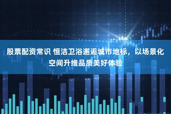 股票配资常识 恒洁卫浴邂逅城市地标，以场景化空间升维品质美好体验