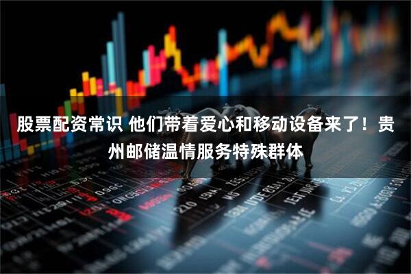 股票配资常识 他们带着爱心和移动设备来了！贵州邮储温情服务特殊群体