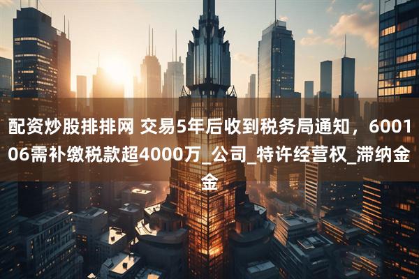 配资炒股排排网 交易5年后收到税务局通知，600106需补缴税款超4000万_公司_特许经营权_滞纳金