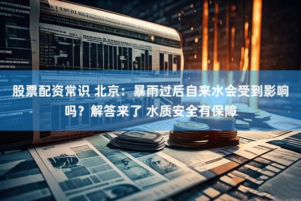 股票配资常识 北京：暴雨过后自来水会受到影响吗？解答来了 水质安全有保障