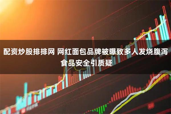 配资炒股排排网 网红面包品牌被曝致多人发烧腹泻 食品安全引质疑