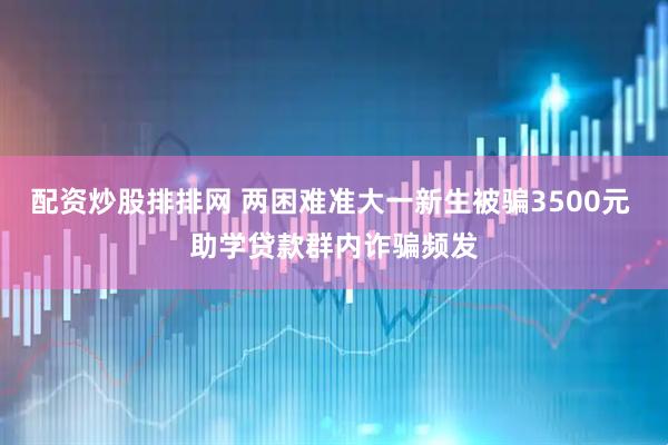 配资炒股排排网 两困难准大一新生被骗3500元 助学贷款群内诈骗频发