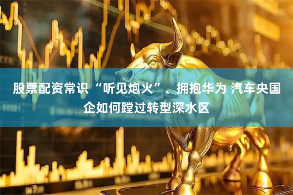 股票配资常识 “听见炮火”、拥抱华为 汽车央国企如何蹚过转型深水区