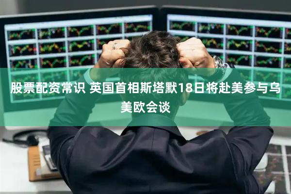 股票配资常识 英国首相斯塔默18日将赴美参与乌美欧会谈