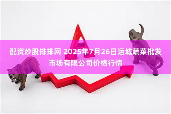 配资炒股排排网 2025年7月26日运城蔬菜批发市场有限公司价格行情