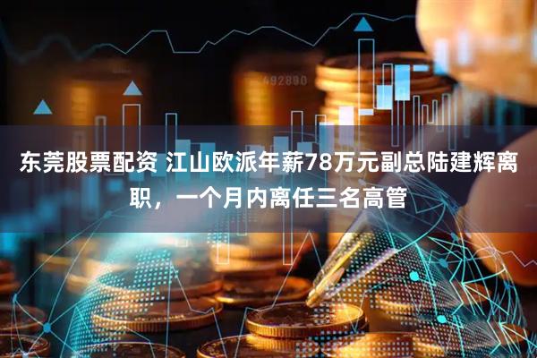 东莞股票配资 江山欧派年薪78万元副总陆建辉离职，一个月内离任三名高管