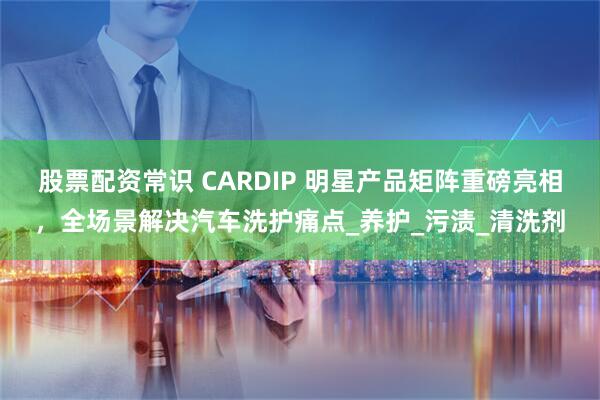 股票配资常识 CARDIP 明星产品矩阵重磅亮相，全场景解决汽车洗护痛点_养护_污渍_清洗剂