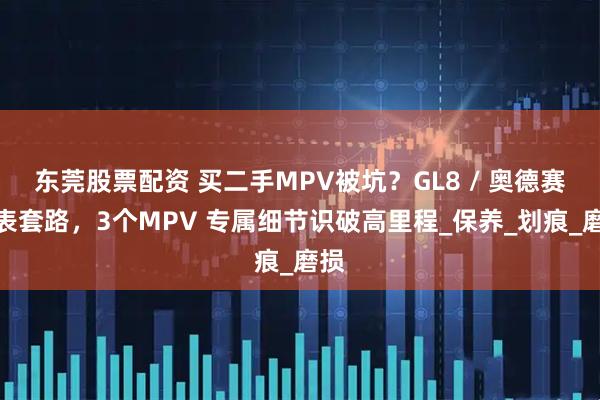 东莞股票配资 买二手MPV被坑？GL8 / 奥德赛调表套路，3个MPV 专属细节识破高里程_保养_划痕_磨损