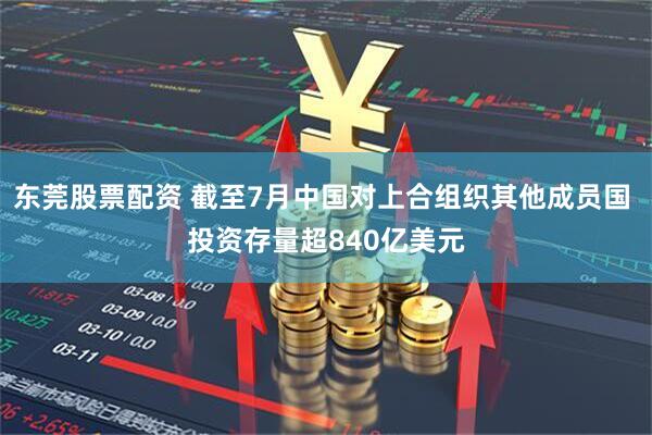 东莞股票配资 截至7月中国对上合组织其他成员国 投资存量超840亿美元