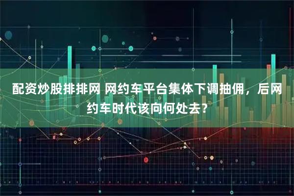 配资炒股排排网 网约车平台集体下调抽佣，后网约车时代该向何处去？