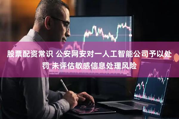 股票配资常识 公安网安对一人工智能公司予以处罚 未评估敏感信息处理风险