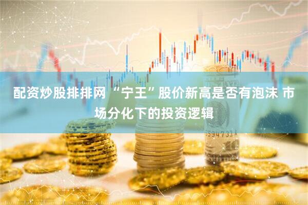 配资炒股排排网 “宁王”股价新高是否有泡沫 市场分化下的投资逻辑
