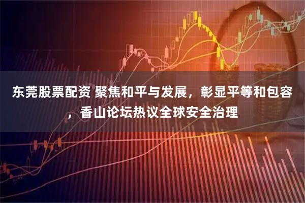 东莞股票配资 聚焦和平与发展，彰显平等和包容，香山论坛热议全球安全治理
