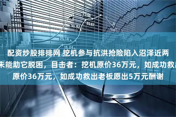 配资炒股排排网 挖机参与抗洪抢险陷入沼泽近两月，施工队六次救援未能助它脱困，目击者：挖机原价36万元，如成功救出老板愿出5万元酬谢