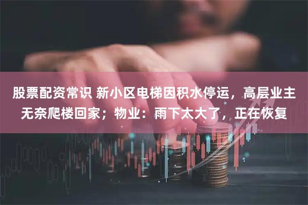 股票配资常识 新小区电梯因积水停运，高层业主无奈爬楼回家；物业：雨下太大了，正在恢复