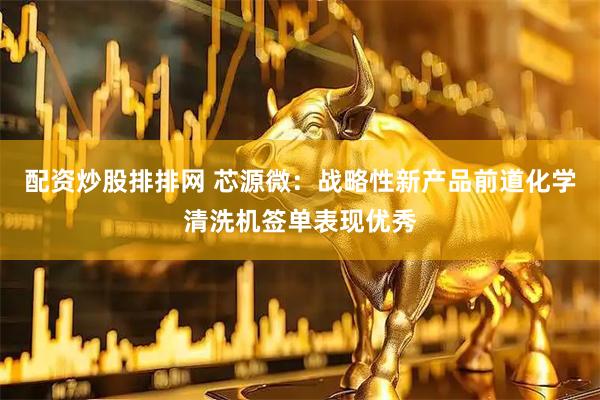 配资炒股排排网 芯源微：战略性新产品前道化学清洗机签单表现优秀
