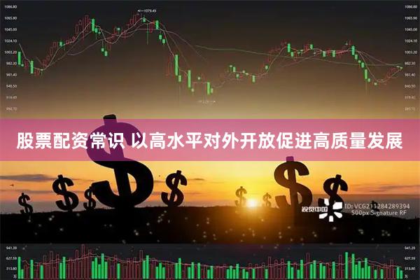 股票配资常识 以高水平对外开放促进高质量发展