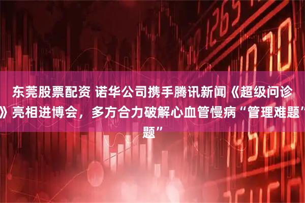 东莞股票配资 诺华公司携手腾讯新闻《超级问诊》亮相进博会,多方合力破解心血管慢病“管理难题”