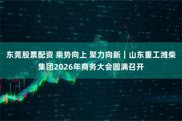 东莞股票配资 乘势向上 聚力向新|山东重工潍柴集团2026年商务大会圆满召开