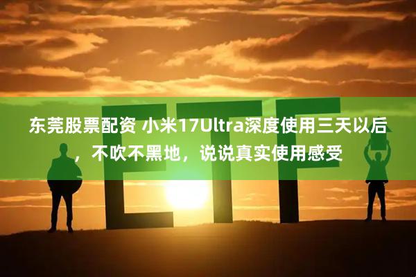 东莞股票配资 小米17Ultra深度使用三天以后,不吹不黑地,说说真实使用感受