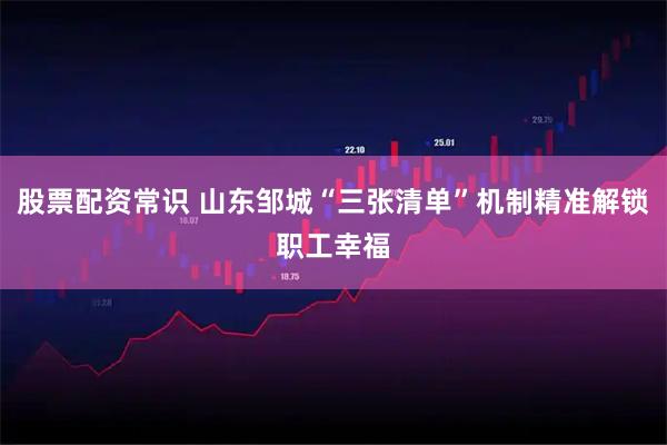 股票配资常识 山东邹城“三张清单”机制精准解锁职工幸福