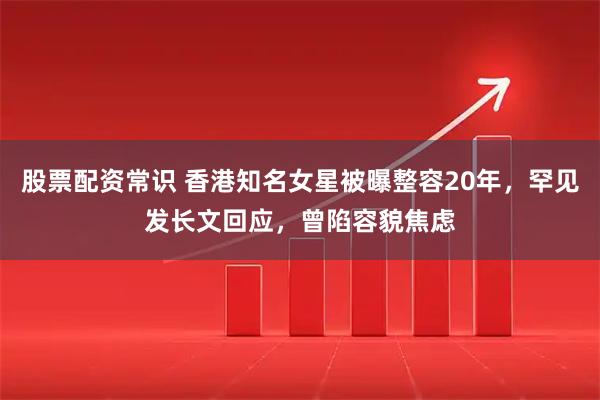 股票配资常识 香港知名女星被曝整容20年，罕见发长文回应，曾陷容貌焦虑