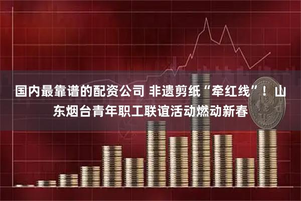 国内最靠谱的配资公司 非遗剪纸“牵红线”！山东烟台青年职工联谊活动燃动新春