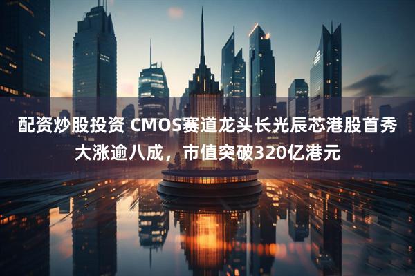 配资炒股投资 CMOS赛道龙头长光辰芯港股首秀大涨逾八成，市值突破320亿港元