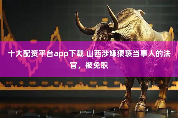 十大配资平台app下载 山西涉嫌猥亵当事人的法官，被免职