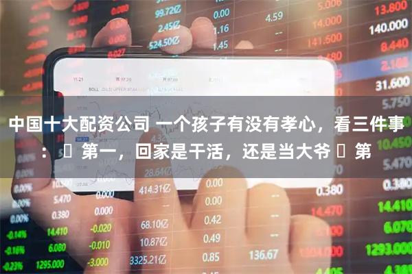 中国十大配资公司 一个孩子有没有孝心，看三件事： ​第一，回家是干活，还是当大爷 ​第