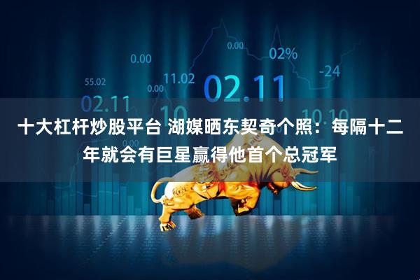 十大杠杆炒股平台 湖媒晒东契奇个照：每隔十二年就会有巨星赢得他首个总冠军