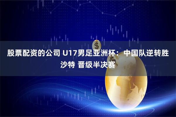 股票配资的公司 U17男足亚洲杯：中国队逆转胜沙特 晋级半决赛
