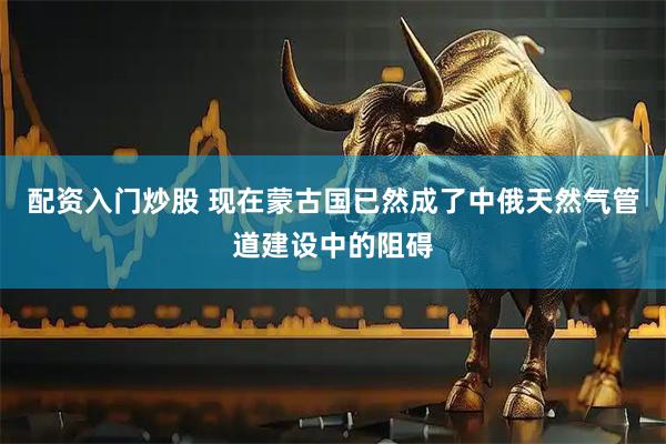 配资入门炒股 现在蒙古国已然成了中俄天然气管道建设中的阻碍