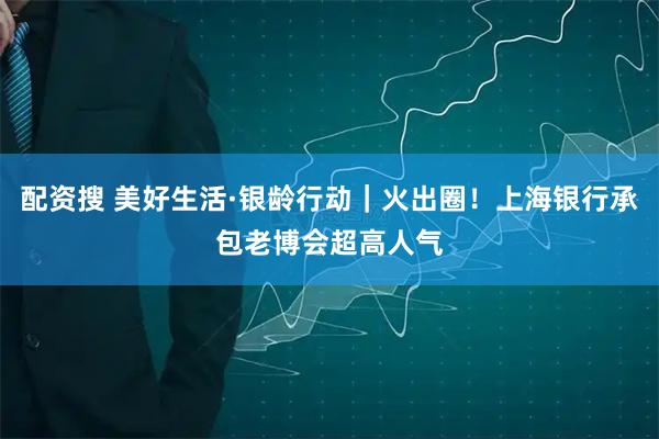 配资搜 美好生活·银龄行动｜火出圈！上海银行承包老博会超高人气