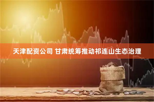 天津配资公司 甘肃统筹推动祁连山生态治理