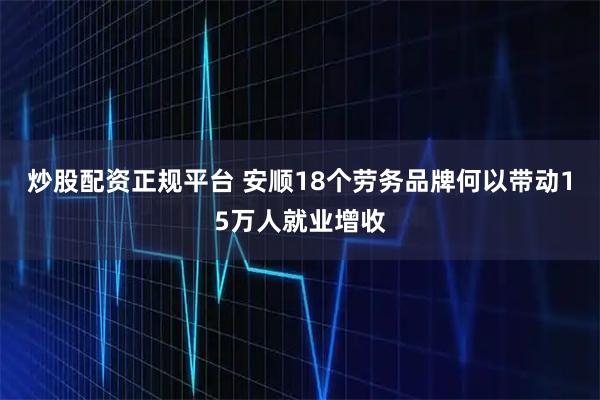 炒股配资正规平台 安顺18个劳务品牌何以带动15万人就业增收