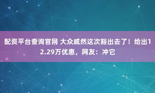 配资平台查询官网 大众威然这次豁出去了！给出12.29万优惠，网友：冲它